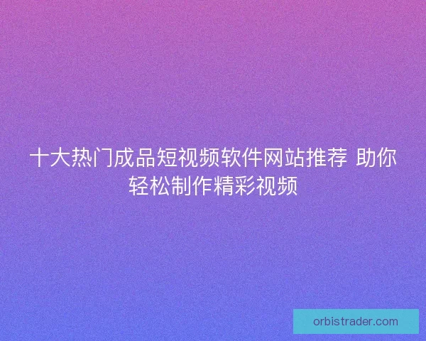 十大热门成品短视频软件网站推荐 助你轻松制作精彩视频