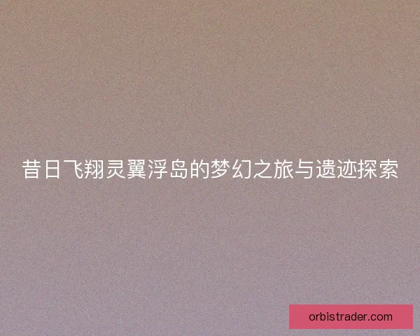 昔日飞翔灵翼浮岛的梦幻之旅与遗迹探索