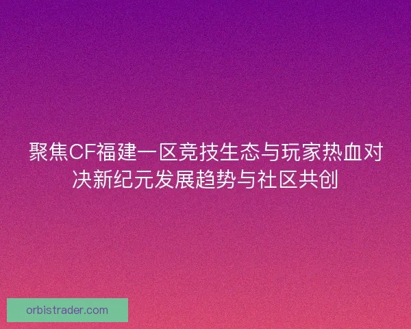 聚焦CF福建一区竞技生态与玩家热血对决新纪元发展趋势与社区共创