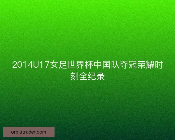 2014U17女足世界杯中国队夺冠荣耀时刻全纪录 2014U17女足世界杯中国队夺冠荣耀时刻全纪录