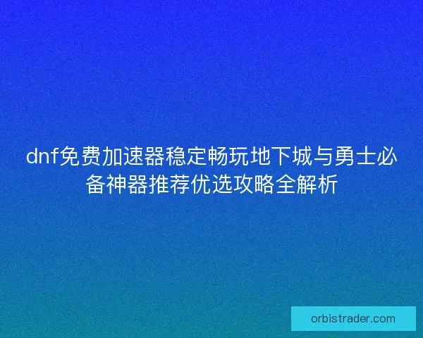 dnf免费加速器稳定畅玩地下城与勇士必备神器推荐优选攻略全解析