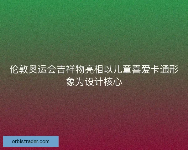 伦敦奥运会吉祥物亮相以儿童喜爱卡通形象为设计核心