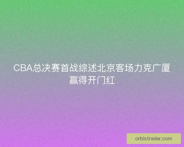 CBA总决赛首战综述北京客场力克广厦赢得开门红 CBA总决赛首战综述北京客场力克广厦赢得开门红