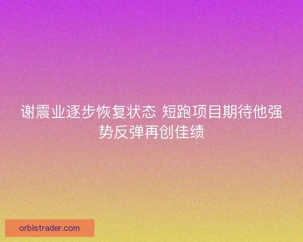 谢震业逐步恢复状态 短跑项目期待他强势反弹再创佳绩