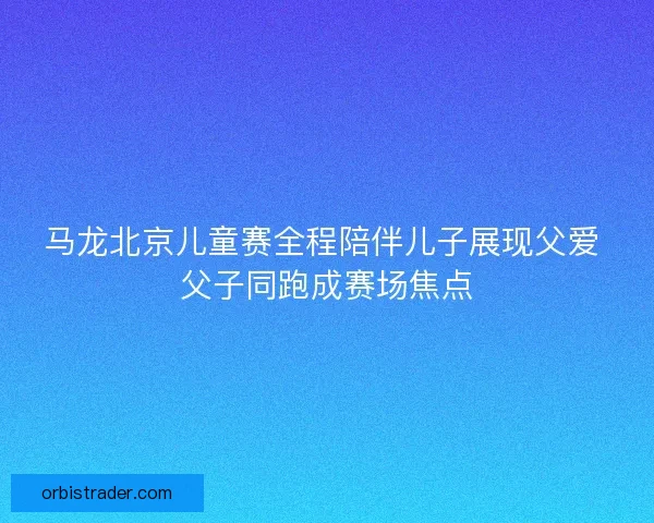 马龙北京儿童赛全程陪伴儿子展现父爱 父子同跑成赛场焦点