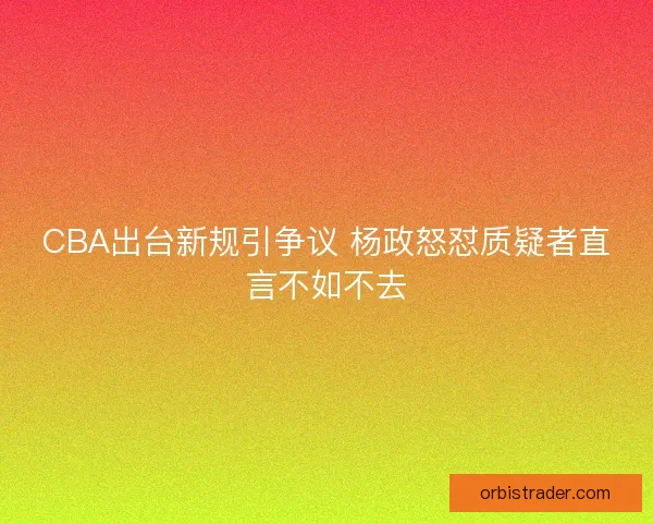 CBA出台新规引争议 杨政怒怼质疑者直言不如不去