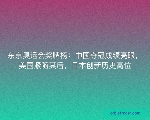东京奥运会奖牌榜：中国夺冠成绩亮眼，美国紧随其后，日本创新历史高位