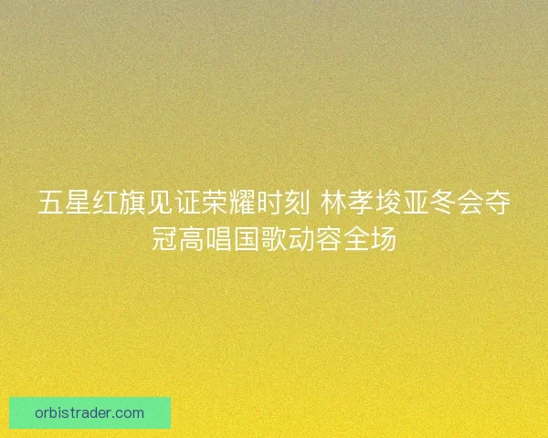 五星红旗见证荣耀时刻 林孝埈亚冬会夺冠高唱国歌动容全场