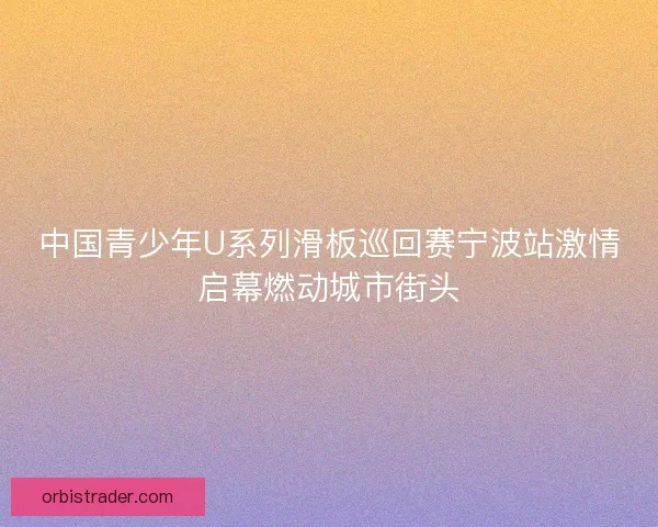 中国青少年U系列滑板巡回赛宁波站激情启幕燃动城市街头