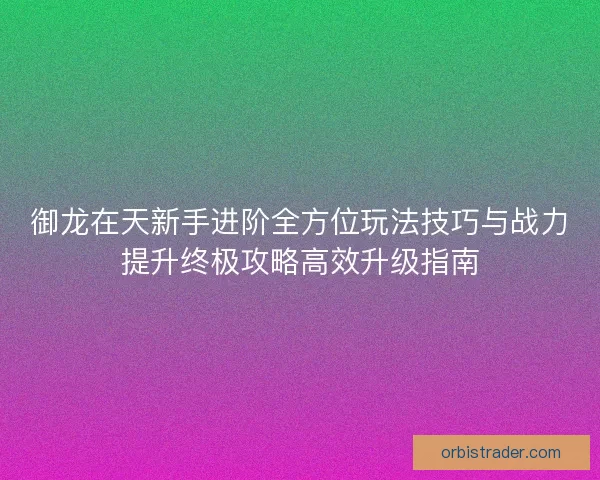 御龙在天新手进阶全方位玩法技巧与战力提升终极攻略高效升级指南