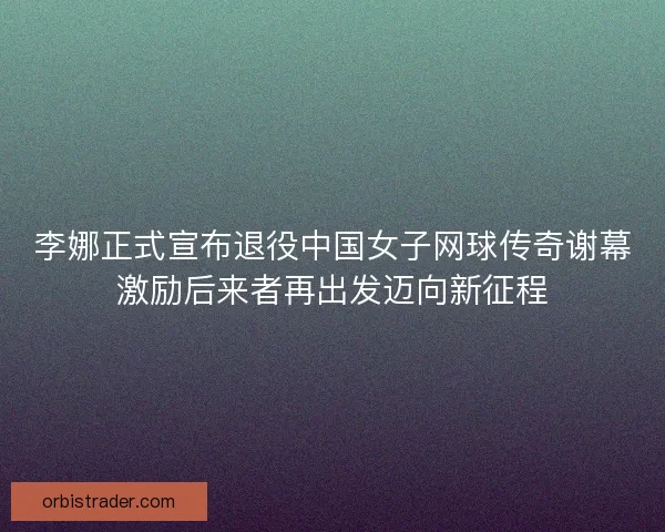 李娜正式宣布退役中国女子网球传奇谢幕激励后来者再出发迈向新征程