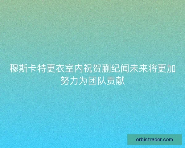 穆斯卡特更衣室内祝贺蒯纪闻未来将更加努力为团队贡献