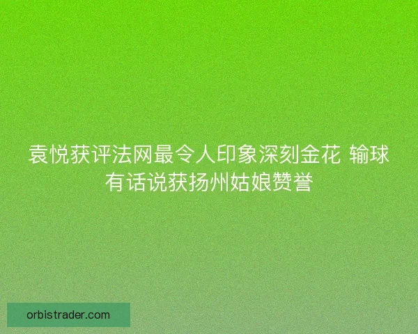 袁悦获评法网最令人印象深刻金花 输球有话说获扬州姑娘赞誉