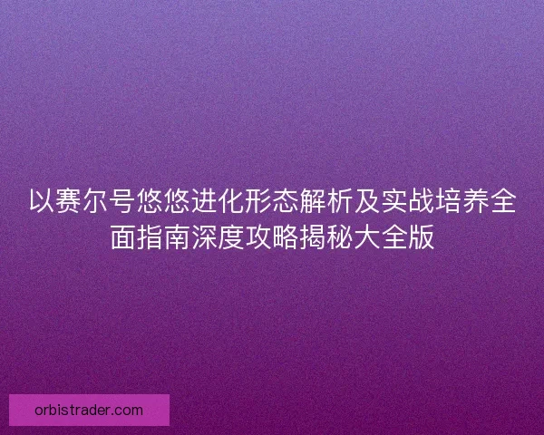 以赛尔号悠悠进化形态解析及实战培养全面指南深度攻略揭秘大全版