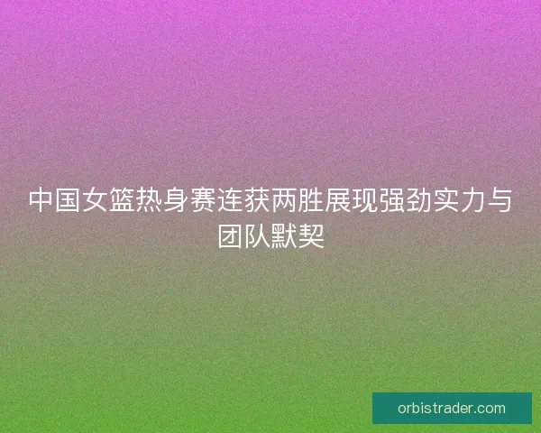中国女篮热身赛连获两胜展现强劲实力与团队默契