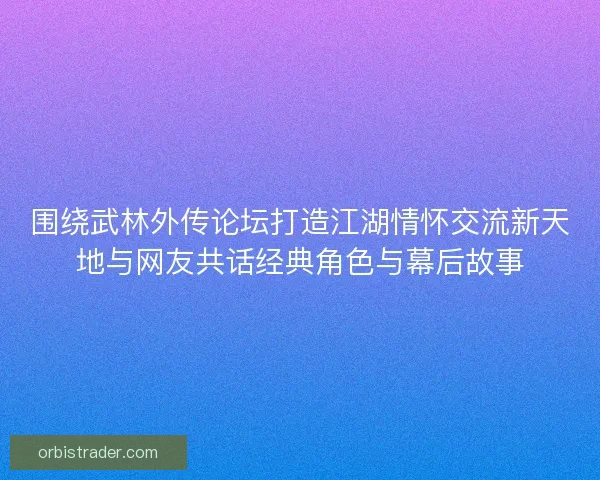 围绕武林外传论坛打造江湖情怀交流新天地与网友共话经典角色与幕后故事