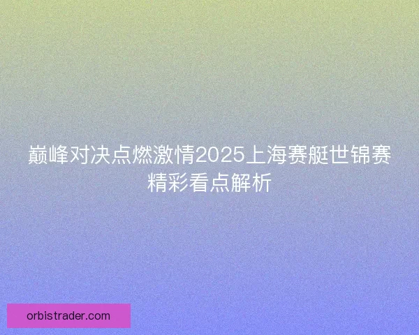 巅峰对决点燃激情2025上海赛艇世锦赛精彩看点解析 巅峰对决点燃激情2025上海赛艇世锦赛精彩看点解析