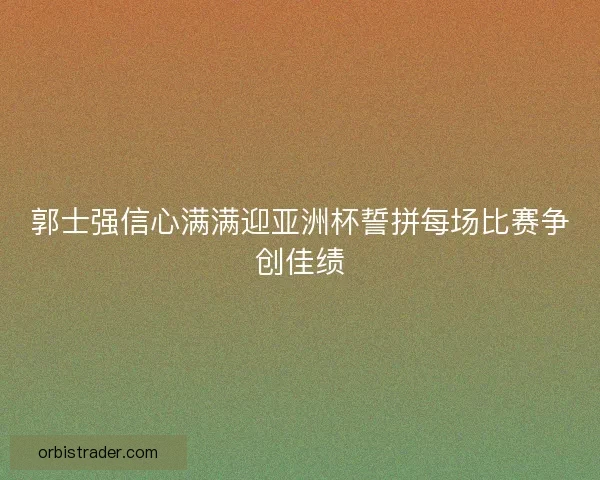 郭士强信心满满迎亚洲杯誓拼每场比赛争创佳绩