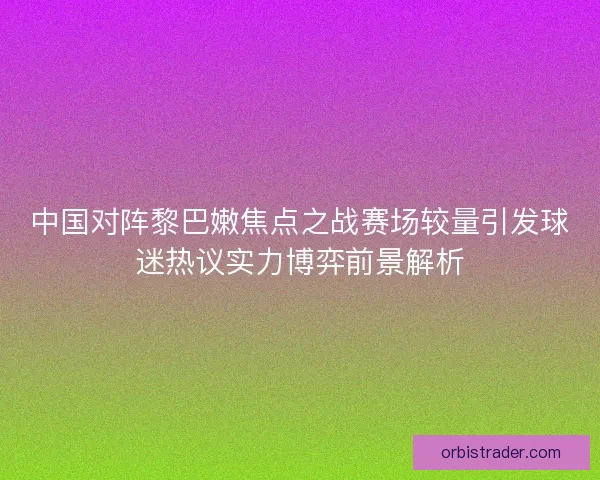 中国对阵黎巴嫩焦点之战赛场较量引发球迷热议实力博弈前景解析 中国对阵黎巴嫩焦点之战赛场较量引发球迷热议实力博弈前景解析