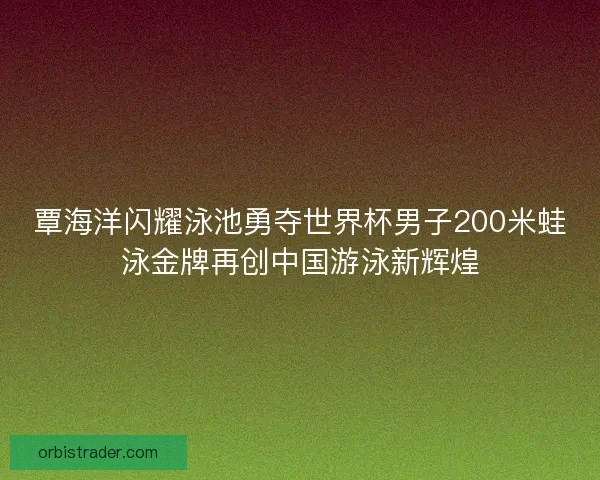 覃海洋闪耀泳池勇夺世界杯男子200米蛙泳金牌再创中国游泳新辉煌