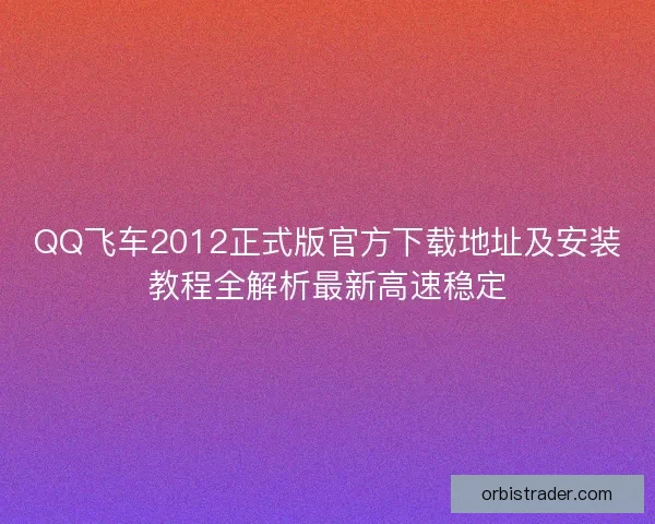 QQ飞车2012正式版官方下载地址及安装教程全解析最新高速稳定